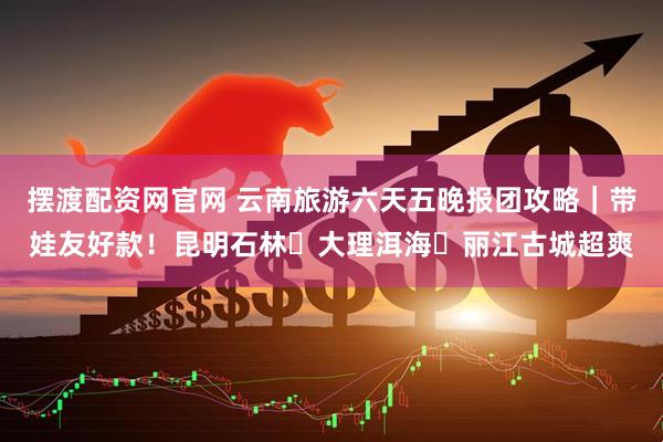 摆渡配资网官网 云南旅游六天五晚报团攻略｜带娃友好款！昆明石林・大理洱海・丽江古城超爽