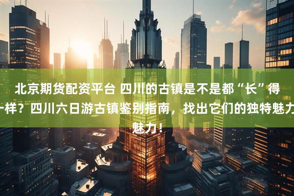 北京期货配资平台 四川的古镇是不是都“长”得一样？四川六日游古镇鉴别指南，找出它们的独特魅力！