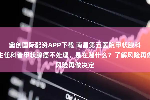 鑫创国际配资APP下载 南昌第五医院甲状腺科江辉主任科普甲状腺癌不处理，是在赌什么？了解风险再做决定