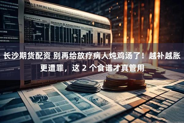 长沙期货配资 别再给放疗病人炖鸡汤了！越补越胀更遭罪，这 2 个食谱才真管用
