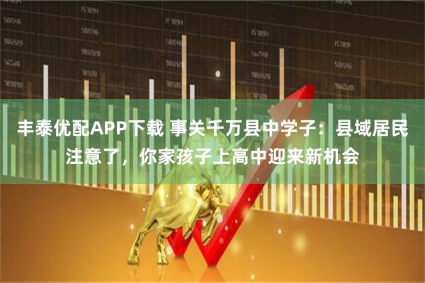 丰泰优配APP下载 事关千万县中学子：县域居民注意了，你家孩子上高中迎来新机会