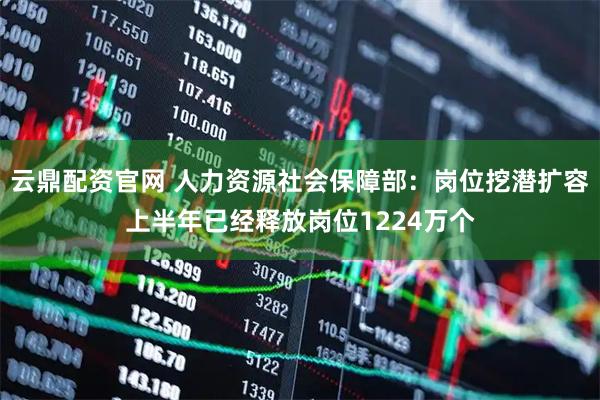 云鼎配资官网 人力资源社会保障部：岗位挖潜扩容上半年已经释放岗位1224万个