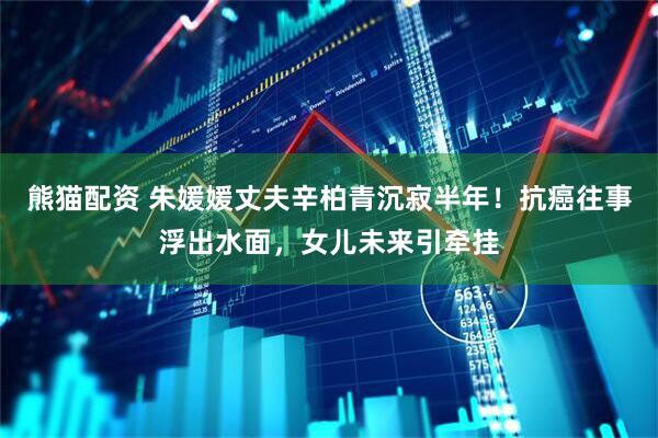 熊猫配资 朱媛媛丈夫辛柏青沉寂半年！抗癌往事浮出水面，女儿未来引牵挂