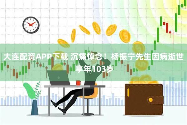 大连配资APP下载 沉痛悼念！杨振宁先生因病逝世 享年103岁