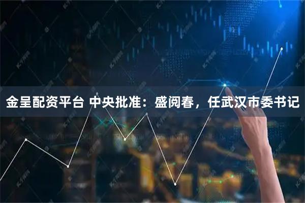 金呈配资平台 中央批准：盛阅春，任武汉市委书记