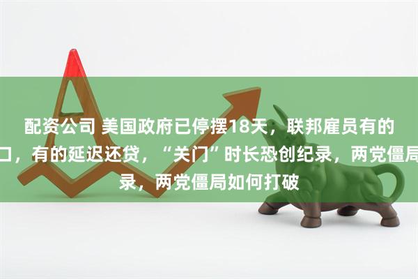 配资公司 美国政府已停摆18天，联邦雇员有的靠兼职糊口，有的延迟还贷，“关门”时长恐创纪录，两党僵局如何打破
