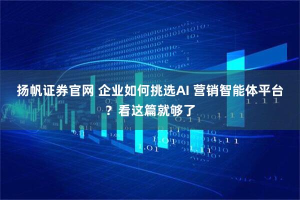 扬帆证券官网 企业如何挑选AI 营销智能体平台？看这篇就够了