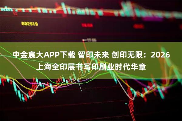 中金宸大APP下载 智印未来 创印无限：2026上海全印展书写印刷业时代华章