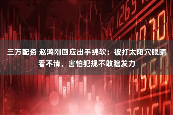 三万配资 赵鸿刚回应出手绵软：被打太阳穴眼睛看不清，害怕犯规不敢瞎发力