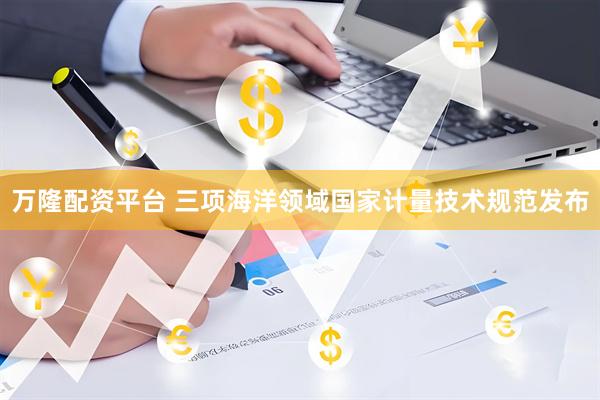 万隆配资平台 三项海洋领域国家计量技术规范发布