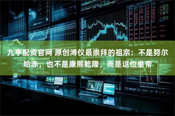 九亭配资官网 原创溥仪最崇拜的祖宗：不是努尔哈赤，也不是康熙乾隆，而是这位皇帝