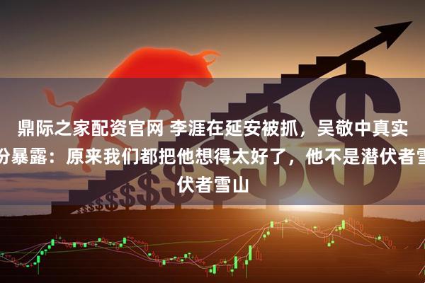 鼎际之家配资官网 李涯在延安被抓，吴敬中真实身份暴露：原来我们都把他想得太好了，他不是潜伏者雪山