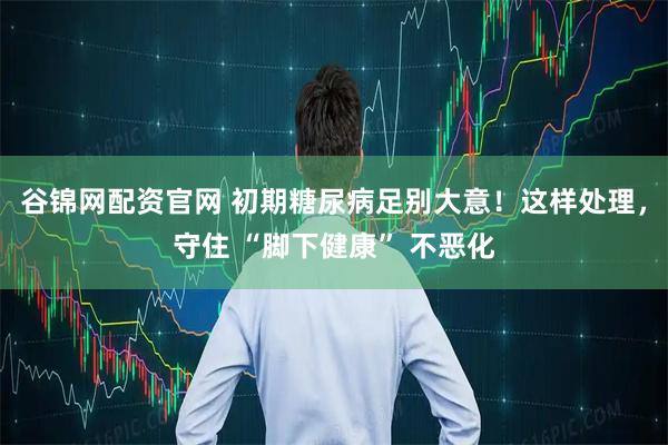 谷锦网配资官网 初期糖尿病足别大意！这样处理，守住 “脚下健康” 不恶化