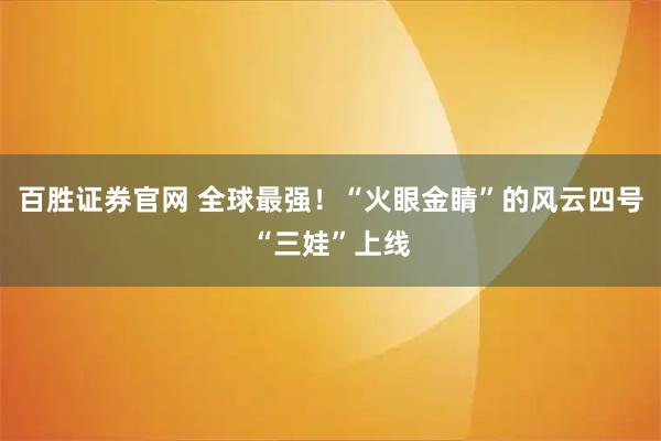 百胜证券官网 全球最强！“火眼金睛”的风云四号“三娃”上线