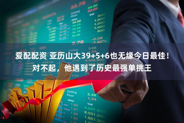 爱配配资 亚历山大39+5+6也无缘今日最佳！对不起，他遇到了历史最强单挑王