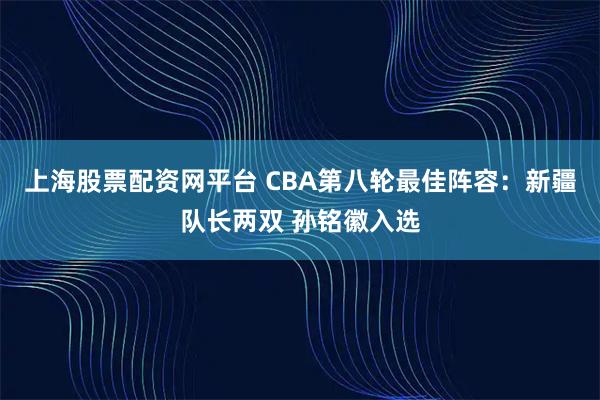 上海股票配资网平台 CBA第八轮最佳阵容：新疆队长两双 孙铭徽入选