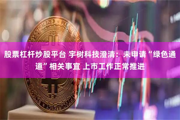 股票杠杆炒股平台 宇树科技澄清：未申请“绿色通道”相关事宜 上市工作正常推进