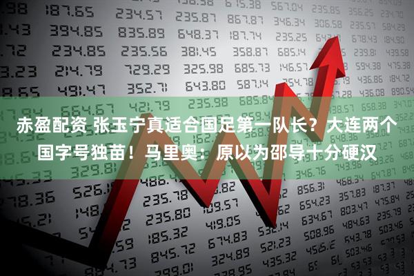 赤盈配资 张玉宁真适合国足第一队长？大连两个国字号独苗！马里奥：原以为邵导十分硬汉