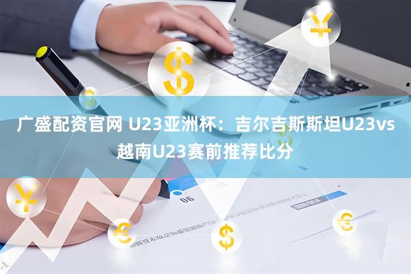 广盛配资官网 U23亚洲杯：吉尔吉斯斯坦U23vs越南U23赛前推荐比分