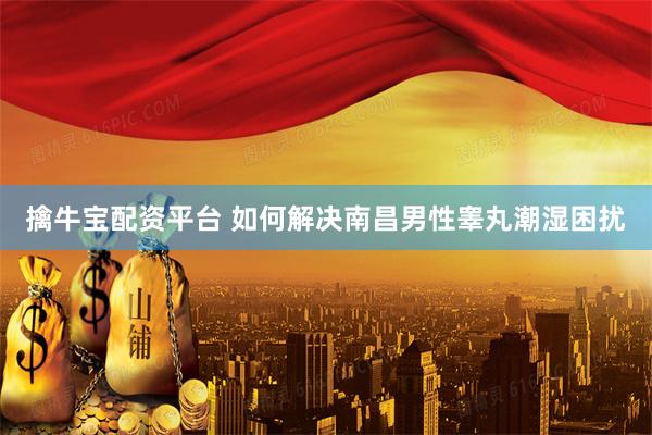 擒牛宝配资平台 如何解决南昌男性睾丸潮湿困扰