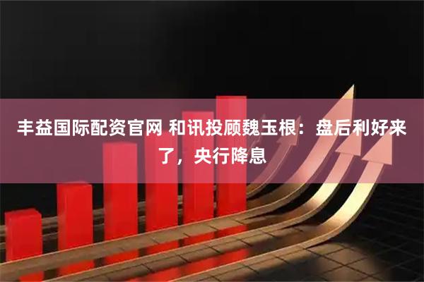 丰益国际配资官网 和讯投顾魏玉根：盘后利好来了，央行降息