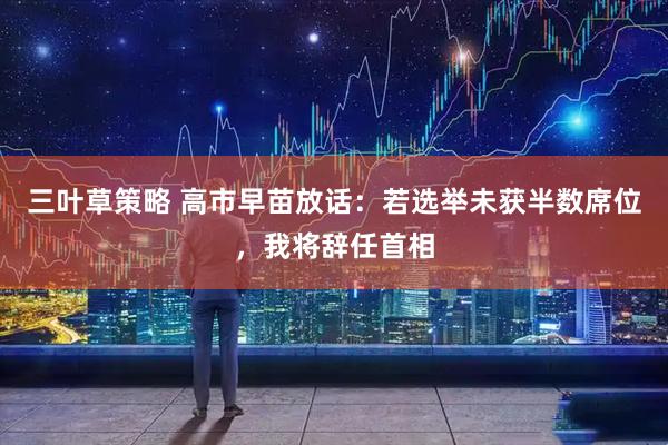 三叶草策略 高市早苗放话：若选举未获半数席位，我将辞任首相