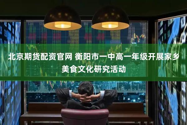 北京期货配资官网 衡阳市一中高一年级开展家乡美食文化研究活动