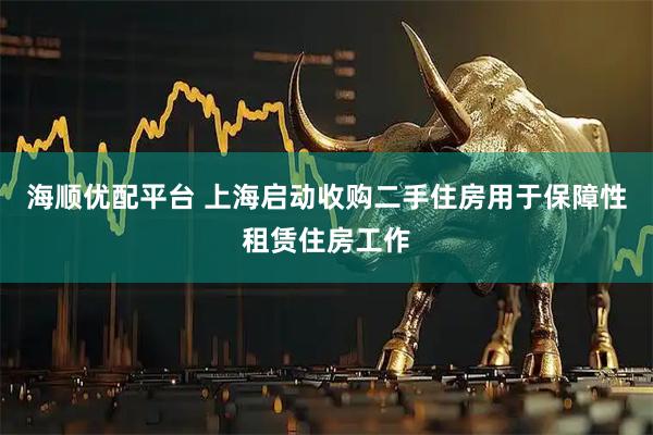 海顺优配平台 上海启动收购二手住房用于保障性租赁住房工作