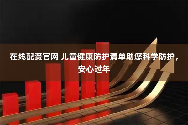 在线配资官网 儿童健康防护清单助您科学防护，安心过年