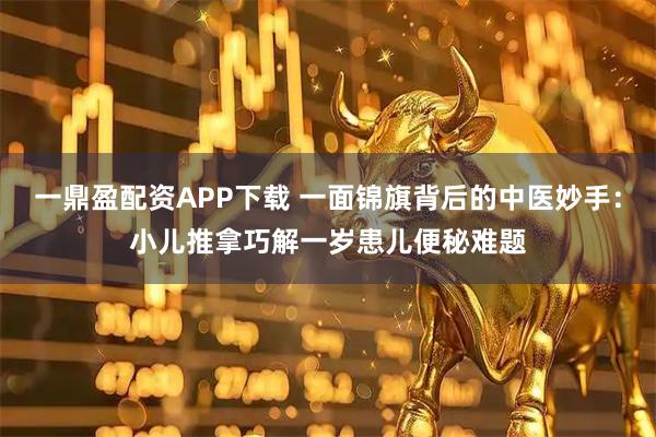 一鼎盈配资APP下载 一面锦旗背后的中医妙手：小儿推拿巧解一岁患儿便秘难题
