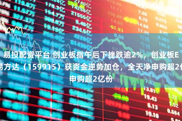 易投配资平台 创业板指午后下挫跌逾2%，创业板ETF易方达（159915）获资金逆势加仓，全天净申购超2亿份