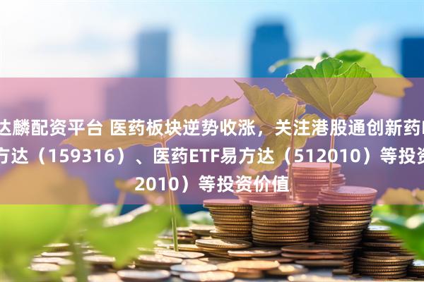 达麟配资平台 医药板块逆势收涨，关注港股通创新药ETF易方达（159316）、医药ETF易方达（512010）等投资价值