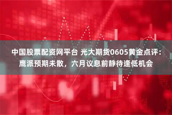 中国股票配资网平台 光大期货0605黄金点评：鹰派预期未散，六月议息前静待逢低机会