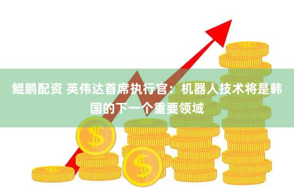 鲲鹏配资 英伟达首席执行官：机器人技术将是韩国的下一个重要领域