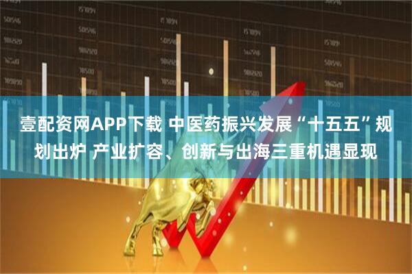 壹配资网APP下载 中医药振兴发展“十五五”规划出炉 产业扩容、创新与出海三重机遇显现